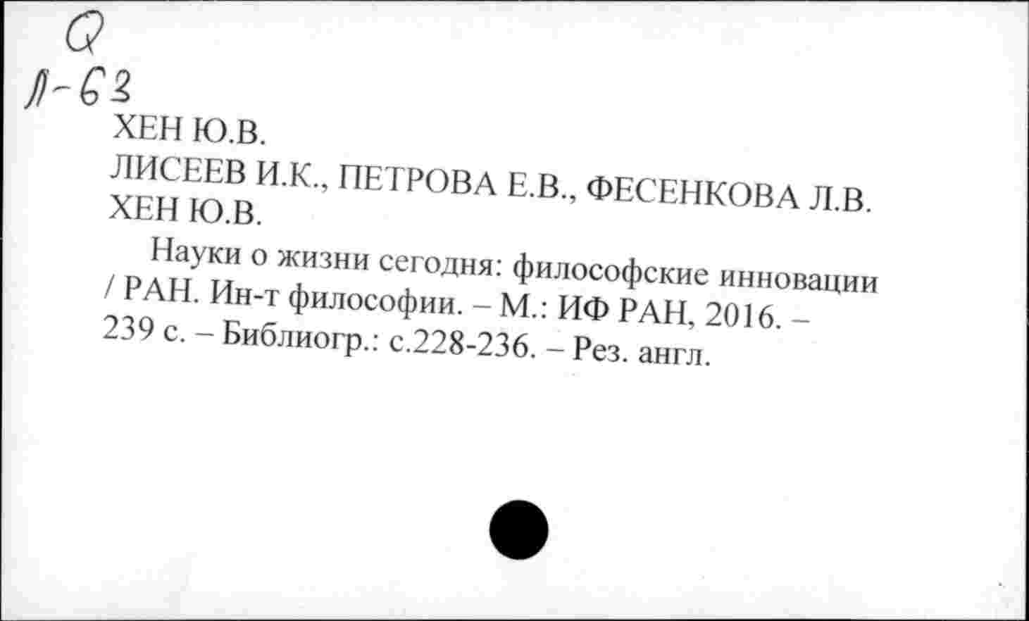 ﻿ХЕН Ю.В.
ЛИСЕЕВ И.К., ПЕТРОВА Е.В., ФЕСЕНКОВА Л.В. ХЕН Ю.В.
Науки о жизни сегодня: философские инновации / РАН. Ин-т философии. - М.: ИФ РАН, 2016. -239 с. - Библиогр.: с.228-236. - Рез. англ.